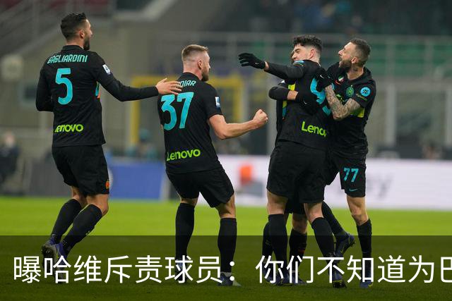 曝哈维斥责球员：你们不知道为巴萨踢球意味着什么
