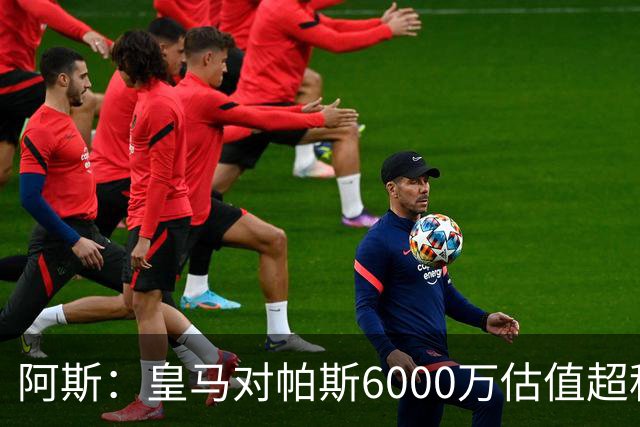 阿斯：皇马对帕斯6000万估值超科莫投资能力，回购条款月底到期